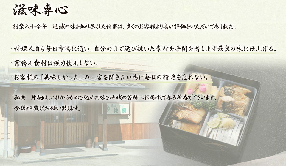 滋味専心　創業八十余年　地域の味を知り尽くした仕事は、多くのお客様より高い評価をいただいて参りました。・料理人自ら毎日市場に通い、自分の目で選び抜いた素材を手間を惜しまず最良の味に仕上げる。・業務用食材は極力使用しない。・お客様の「美味しかった」の一言を聞きたい為に毎日の精進を忘れない。私共　片桐は、これからも心を込めた味を地域の皆様へお届けして参る所存でございます。今後とも宜しくお願い致します。