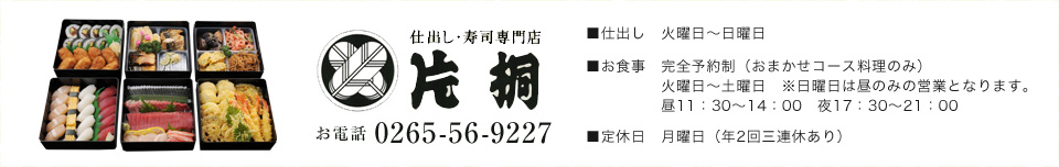 仕出し・寿司専門店　片桐 お電話 0265-56-9227 ■仕出し 火曜日～日曜日 ■お食事 完全予約制（おまかせコース料理のみ） 火曜日～土曜日　※日曜日は昼のみの営業となります。昼11：30～14：00　夜17：30～21：00 ■定休日 月曜日（年2回三連休あり）